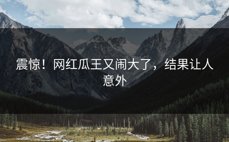 震惊！网红瓜王又闹大了，结果让人意外