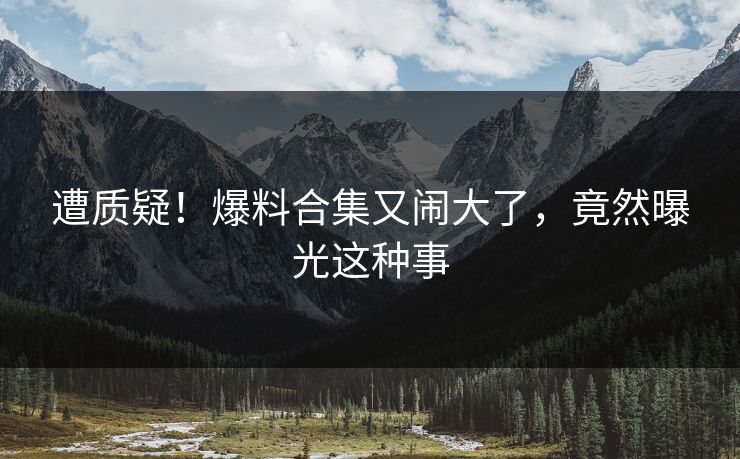 遭质疑！爆料合集又闹大了，竟然曝光这种事