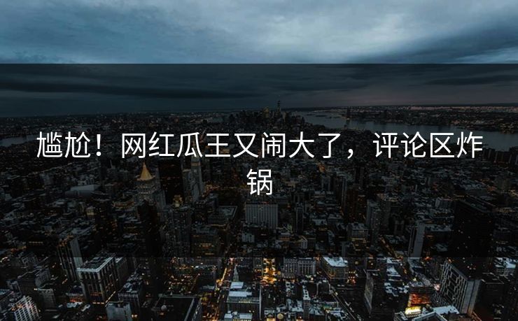 尴尬！网红瓜王又闹大了，评论区炸锅