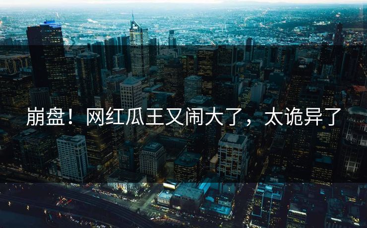 崩盘！网红瓜王又闹大了，太诡异了