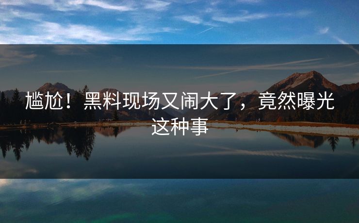 尴尬！黑料现场又闹大了，竟然曝光这种事