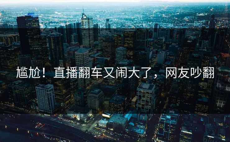 尴尬！直播翻车又闹大了，网友吵翻