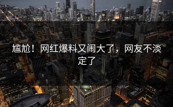 尴尬！网红爆料又闹大了，网友不淡定了