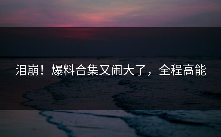 泪崩！爆料合集又闹大了，全程高能