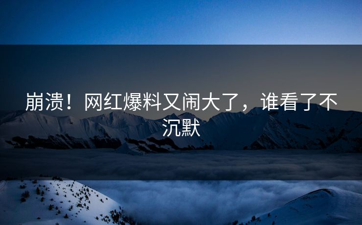 崩溃！网红爆料又闹大了，谁看了不沉默
