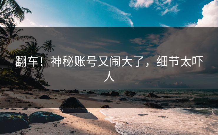 翻车！神秘账号又闹大了，细节太吓人