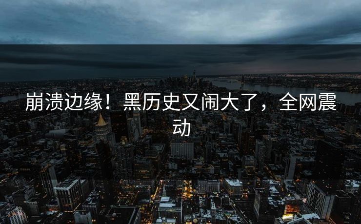 崩溃边缘！黑历史又闹大了，全网震动