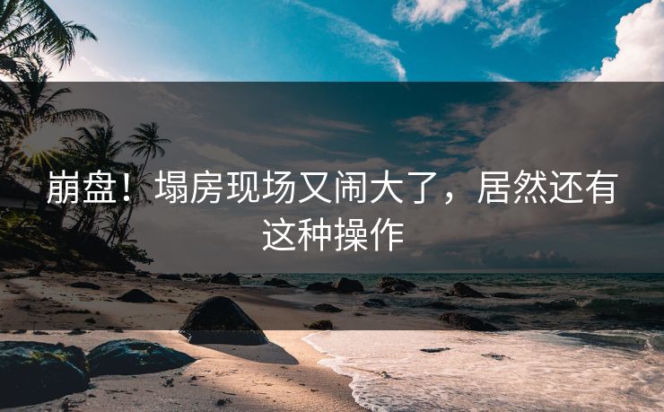 崩盘！塌房现场又闹大了，居然还有这种操作