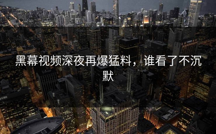 黑幕视频深夜再爆猛料，谁看了不沉默