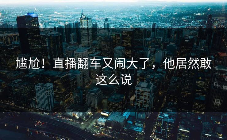 尴尬！直播翻车又闹大了，他居然敢这么说