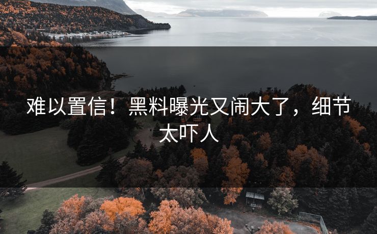 难以置信！黑料曝光又闹大了，细节太吓人