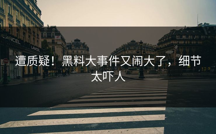 遭质疑！黑料大事件又闹大了，细节太吓人