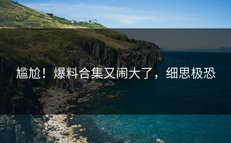 尴尬！爆料合集又闹大了，细思极恐