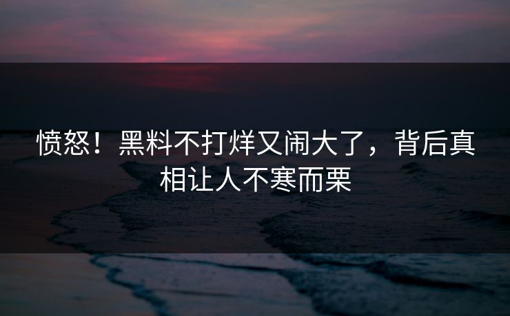 愤怒！黑料不打烊又闹大了，背后真相让人不寒而栗