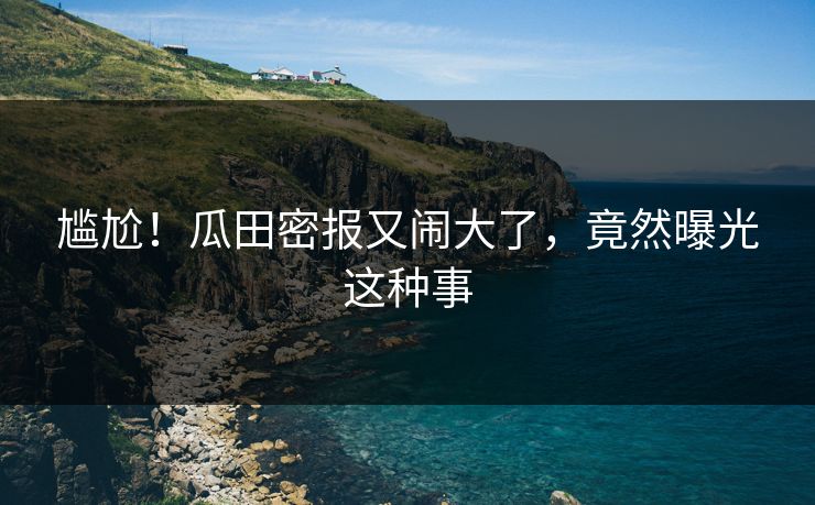 尴尬！瓜田密报又闹大了，竟然曝光这种事