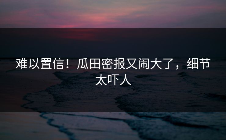 难以置信！瓜田密报又闹大了，细节太吓人