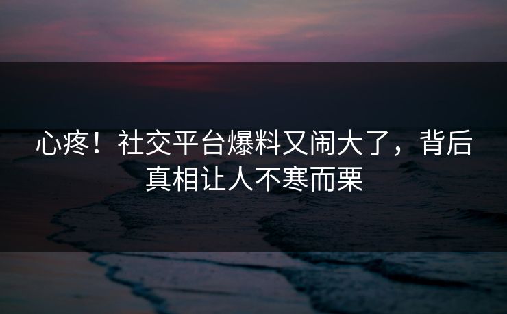 心疼！社交平台爆料又闹大了，背后真相让人不寒而栗