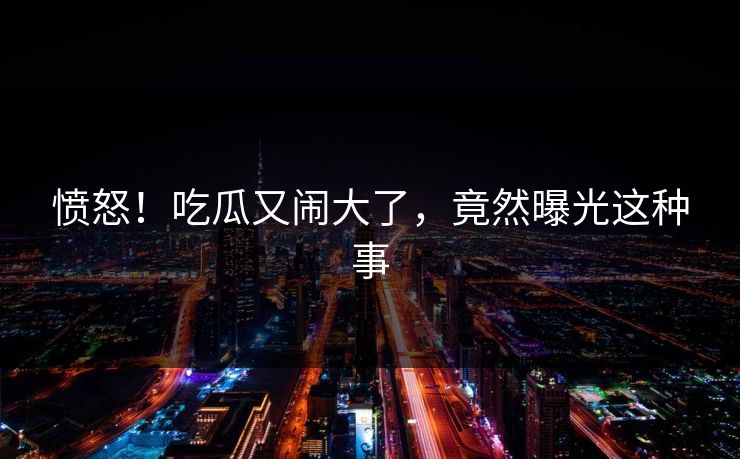 愤怒！吃瓜又闹大了，竟然曝光这种事