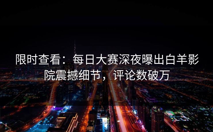 限时查看：每日大赛深夜曝出白羊影院震撼细节，评论数破万