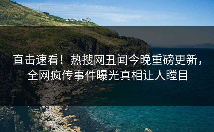 直击速看！热搜网丑闻今晚重磅更新，全网疯传事件曝光真相让人瞠目