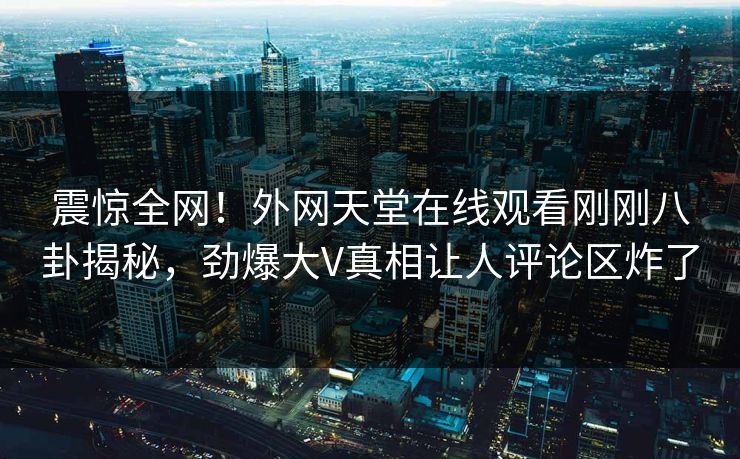 震惊全网！外网天堂在线观看刚刚八卦揭秘，劲爆大V真相让人评论区炸了