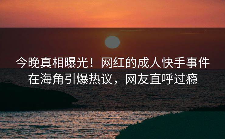 今晚真相曝光！网红的成人快手事件在海角引爆热议，网友直呼过瘾