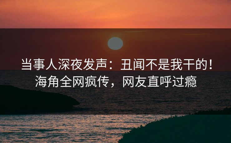 当事人深夜发声：丑闻不是我干的！海角全网疯传，网友直呼过瘾