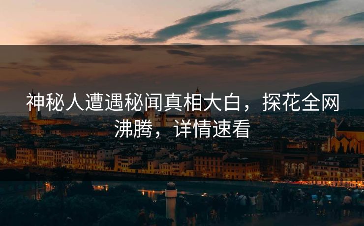 神秘人遭遇秘闻真相大白，探花全网沸腾，详情速看