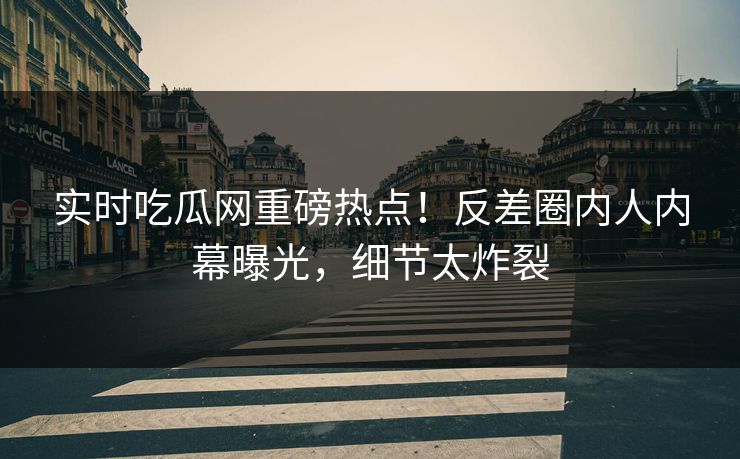 实时吃瓜网重磅热点！反差圈内人内幕曝光，细节太炸裂
