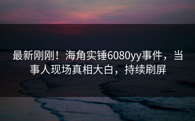 最新刚刚！海角实锤6080yy事件，当事人现场真相大白，持续刷屏