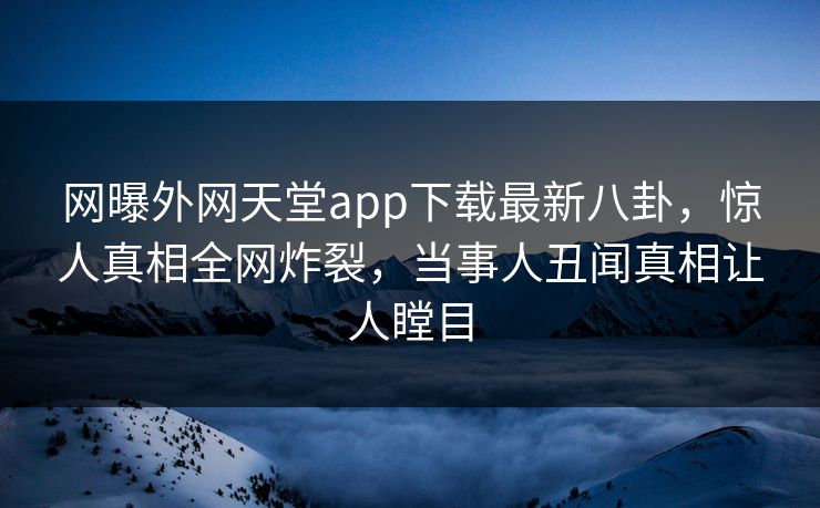 网曝外网天堂app下载最新八卦，惊人真相全网炸裂，当事人丑闻真相让人瞠目