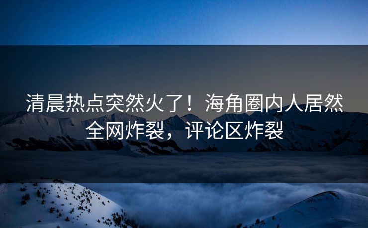 清晨热点突然火了！海角圈内人居然全网炸裂，评论区炸裂