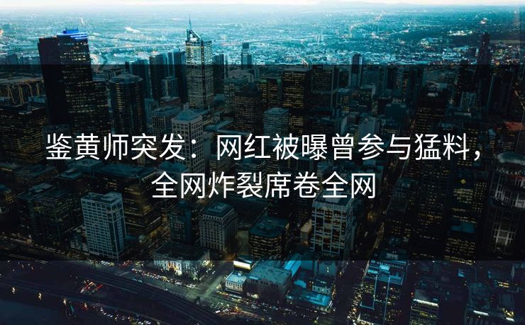 鉴黄师突发：网红被曝曾参与猛料，全网炸裂席卷全网
