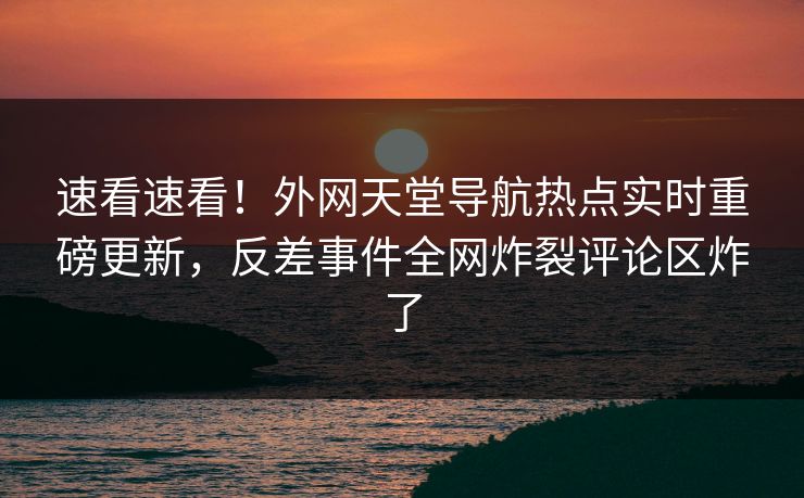 速看速看！外网天堂导航热点实时重磅更新，反差事件全网炸裂评论区炸了