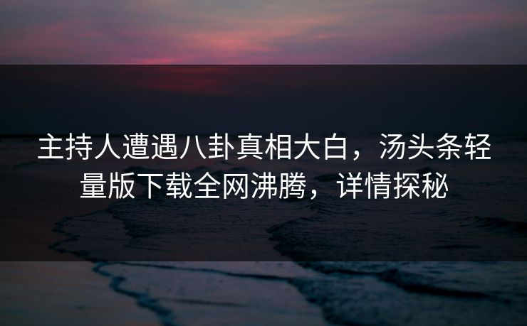 主持人遭遇八卦真相大白，汤头条轻量版下载全网沸腾，详情探秘