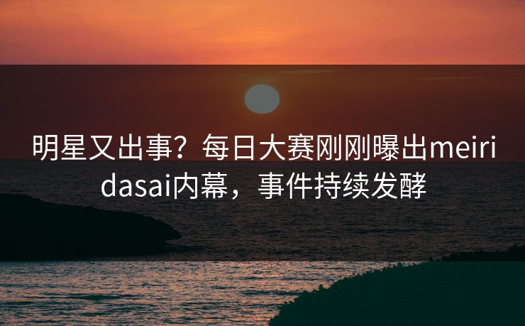 明星又出事？每日大赛刚刚曝出meiridasai内幕，事件持续发酵