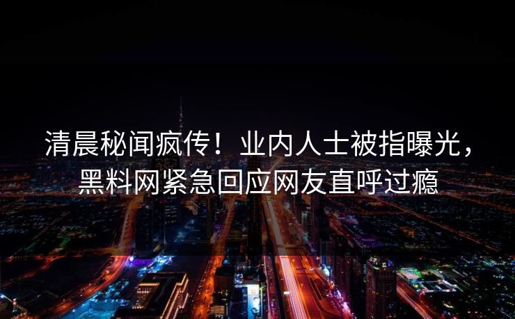 清晨秘闻疯传！业内人士被指曝光，黑料网紧急回应网友直呼过瘾