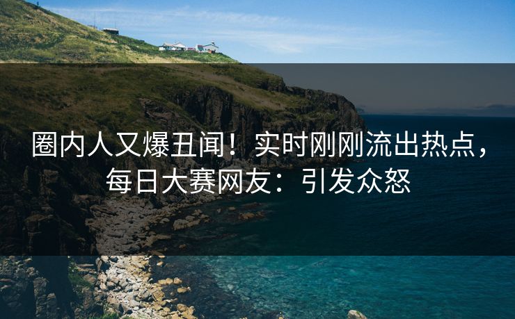 圈内人又爆丑闻！实时刚刚流出热点，每日大赛网友：引发众怒
