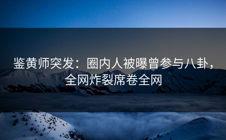 鉴黄师突发：圈内人被曝曾参与八卦，全网炸裂席卷全网