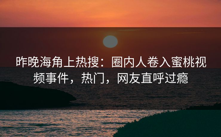 昨晚海角上热搜：圈内人卷入蜜桃视频事件，热门，网友直呼过瘾
