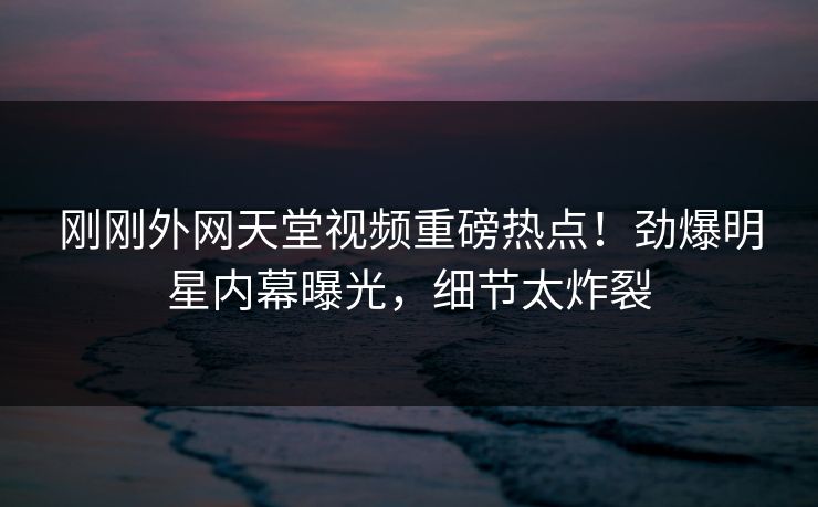 刚刚外网天堂视频重磅热点！劲爆明星内幕曝光，细节太炸裂