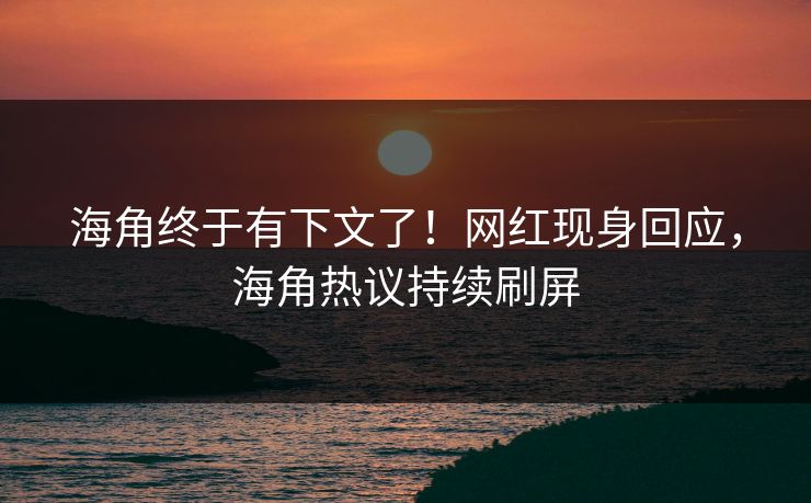 海角终于有下文了！网红现身回应，海角热议持续刷屏