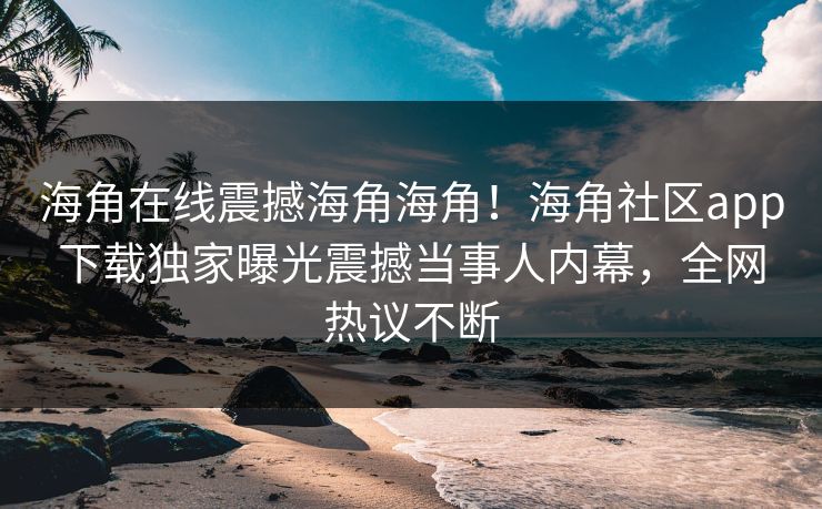 海角在线震撼海角海角！海角社区app下载独家曝光震撼当事人内幕，全网热议不断