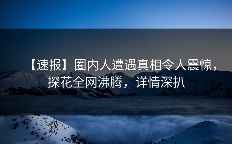 【速报】圈内人遭遇真相令人震惊，探花全网沸腾，详情深扒