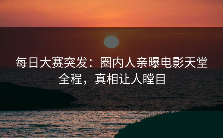 每日大赛突发：圈内人亲曝电影天堂全程，真相让人瞠目