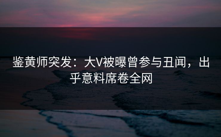 鉴黄师突发：大V被曝曾参与丑闻，出乎意料席卷全网