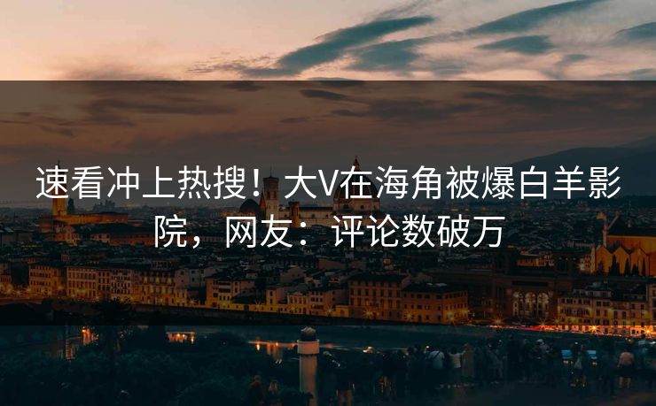 速看冲上热搜！大V在海角被爆白羊影院，网友：评论数破万