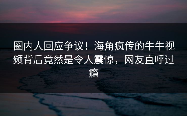 圈内人回应争议！海角疯传的牛牛视频背后竟然是令人震惊，网友直呼过瘾