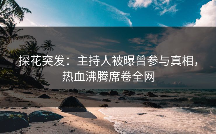 探花突发：主持人被曝曾参与真相，热血沸腾席卷全网