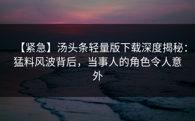 【紧急】汤头条轻量版下载深度揭秘：猛料风波背后，当事人的角色令人意外